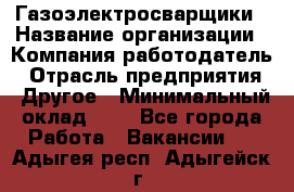 Газоэлектросварщики › Название организации ­ Компания-работодатель › Отрасль предприятия ­ Другое › Минимальный оклад ­ 1 - Все города Работа » Вакансии   . Адыгея респ.,Адыгейск г.